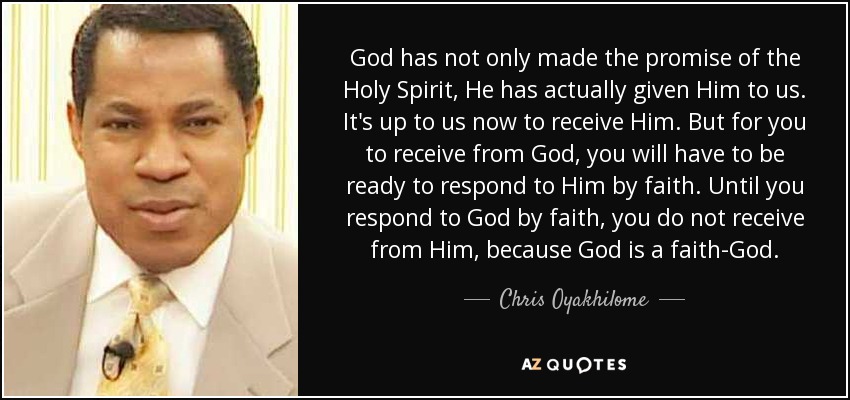 God has not only made the promise of the Holy Spirit, He has actually given Him to us. It's up to us now to receive Him. But for you to receive from God, you will have to be ready to respond to Him by faith. Until you respond to God by faith, you do not receive from Him, because God is a faith-God. - Chris Oyakhilome