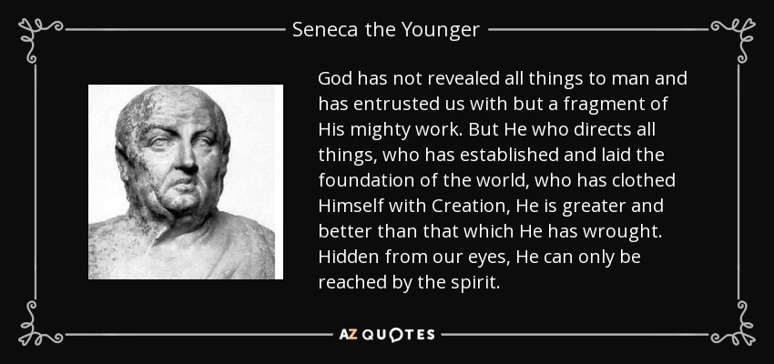 God has not revealed all things to man and has entrusted us with but a fragment of His mighty work. But He who directs all things, who has established and laid the foundation of the world, who has clothed Himself with Creation, He is greater and better than that which He has wrought. Hidden from our eyes, He can only be reached by the spirit. - Seneca the Younger