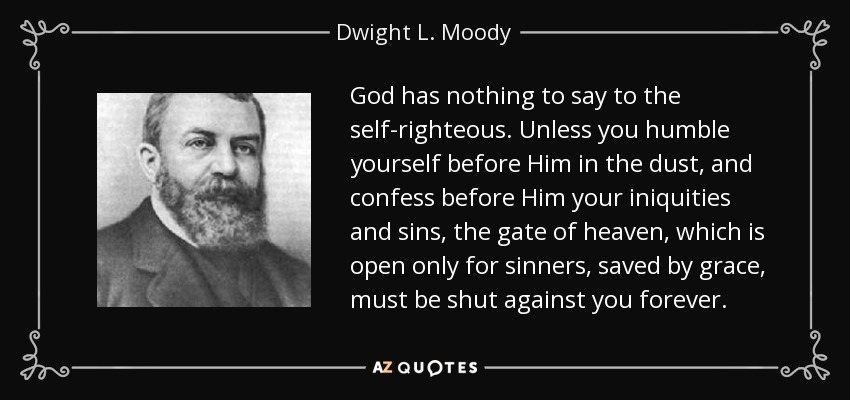 God has nothing to say to the self-righteous. Unless you humble yourself before Him in the dust, and confess before Him your iniquities and sins, the gate of heaven, which is open only for sinners, saved by grace, must be shut against you forever. - Dwight L. Moody