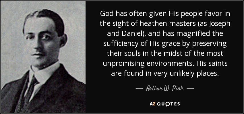 God has often given His people favor in the sight of heathen masters (as Joseph and Daniel), and has magnified the sufficiency of His grace by preserving their souls in the midst of the most unpromising environments. His saints are found in very unlikely places. - Arthur W. Pink