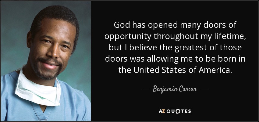God has opened many doors of opportunity throughout my lifetime, but I believe the greatest of those doors was allowing me to be born in the United States of America. - Benjamin Carson