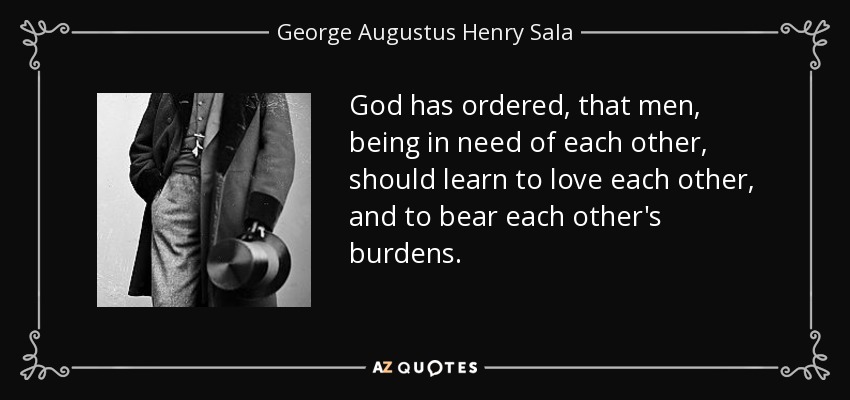 God has ordered, that men, being in need of each other, should learn to love each other, and to bear each other's burdens. - George Augustus Henry Sala