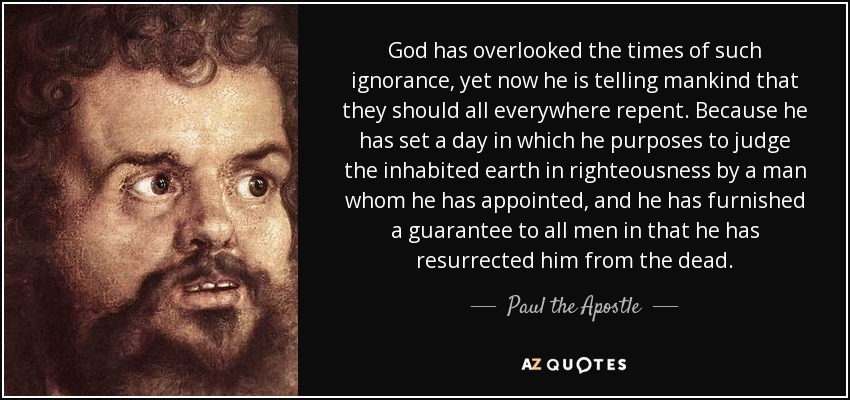 God has overlooked the times of such ignorance, yet now he is telling mankind that they should all everywhere repent. Because he has set a day in which he purposes to judge the inhabited earth in righteousness by a man whom he has appointed, and he has furnished a guarantee to all men in that he has resurrected him from the dead. - Paul the Apostle