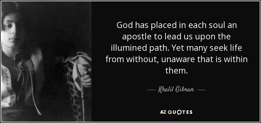 God has placed in each soul an apostle to lead us upon the illumined path. Yet many seek life from without, unaware that is within them. - Khalil Gibran