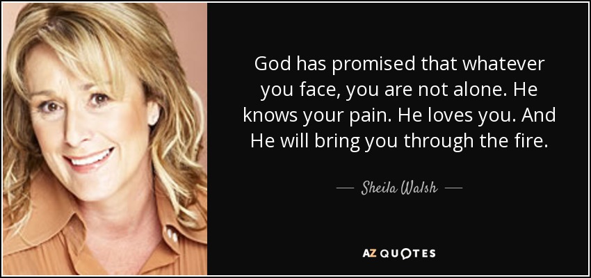 God has promised that whatever you face, you are not alone. He knows your pain. He loves you. And He will bring you through the fire. - Sheila Walsh