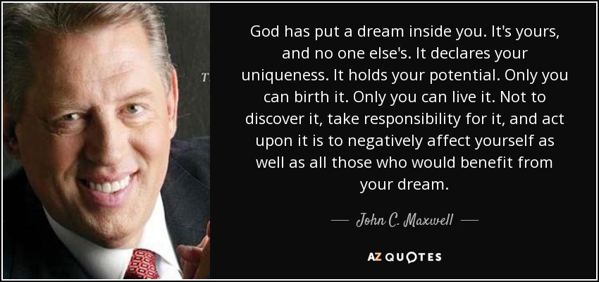 God has put a dream inside you. It's yours, and no one else's. It declares your uniqueness. It holds your potential. Only you can birth it. Only you can live it. Not to discover it, take responsibility for it, and act upon it is to negatively affect yourself as well as all those who would benefit from your dream. - John C. Maxwell