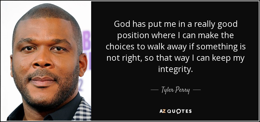 God has put me in a really good position where I can make the choices to walk away if something is not right, so that way I can keep my integrity. - Tyler Perry