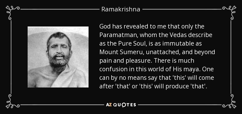 God has revealed to me that only the Paramatman, whom the Vedas describe as the Pure Soul, is as immutable as Mount Sumeru, unattached, and beyond pain and pleasure. There is much confusion in this world of His maya. One can by no means say that 'this' will come after 'that' or 'this' will produce 'that'. - Ramakrishna