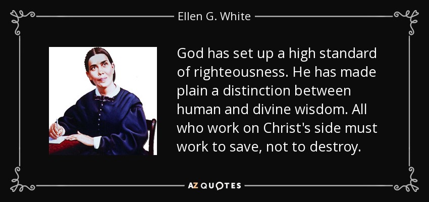 God has set up a high standard of righteousness. He has made plain a distinction between human and divine wisdom. All who work on Christ's side must work to save, not to destroy. - Ellen G. White