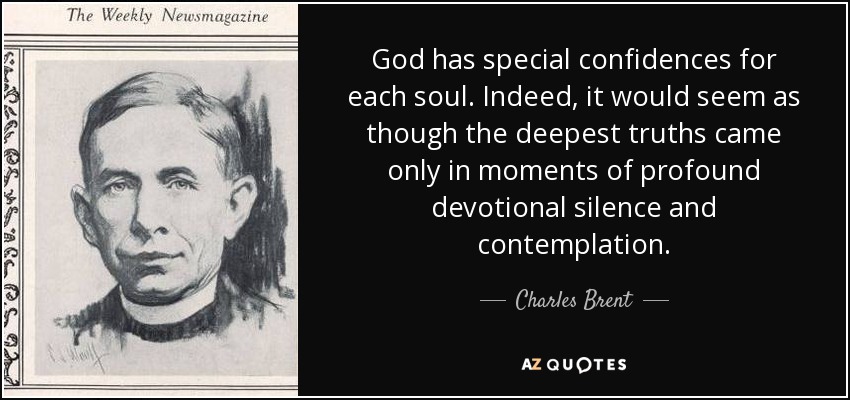 God has special confidences for each soul. Indeed, it would seem as though the deepest truths came only in moments of profound devotional silence and contemplation. - Charles Brent