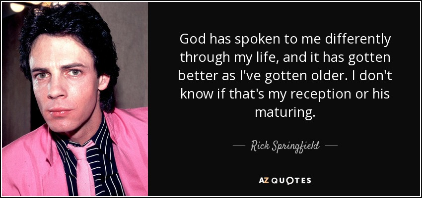 God has spoken to me differently through my life, and it has gotten better as I've gotten older. I don't know if that's my reception or his maturing. - Rick Springfield