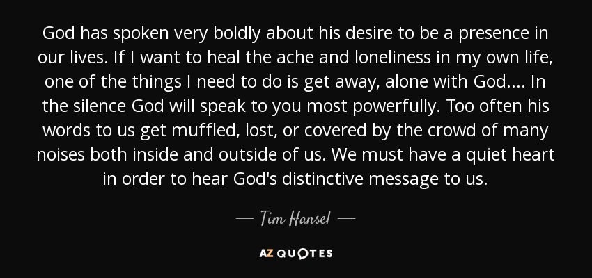 God has spoken very boldly about his desire to be a presence in our lives. If I want to heal the ache and loneliness in my own life, one of the things I need to do is get away, alone with God. . . . In the silence God will speak to you most powerfully. Too often his words to us get muffled, lost, or covered by the crowd of many noises both inside and outside of us. We must have a quiet heart in order to hear God's distinctive message to us. - Tim Hansel