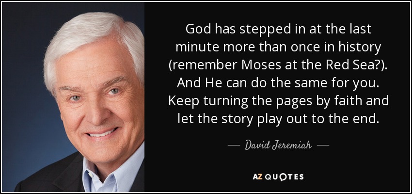 God has stepped in at the last minute more than once in history (remember Moses at the Red Sea?). And He can do the same for you. Keep turning the pages by faith and let the story play out to the end. - David Jeremiah
