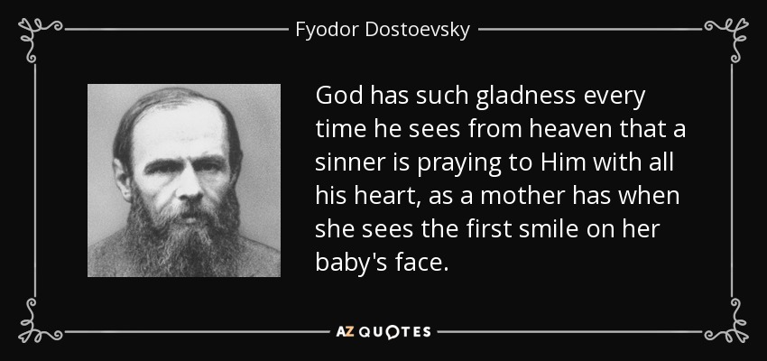 God has such gladness every time he sees from heaven that a sinner is praying to Him with all his heart, as a mother has when she sees the first smile on her baby's face. - Fyodor Dostoevsky