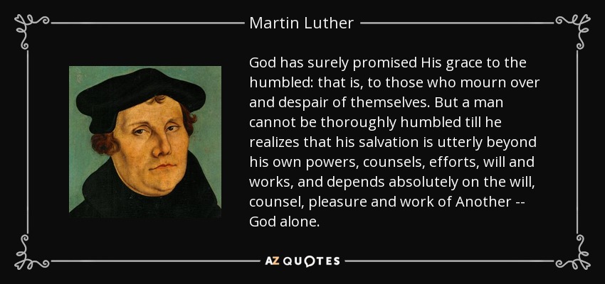 God has surely promised His grace to the humbled: that is, to those who mourn over and despair of themselves. But a man cannot be thoroughly humbled till he realizes that his salvation is utterly beyond his own powers, counsels, efforts, will and works, and depends absolutely on the will, counsel, pleasure and work of Another -- God alone. - Martin Luther