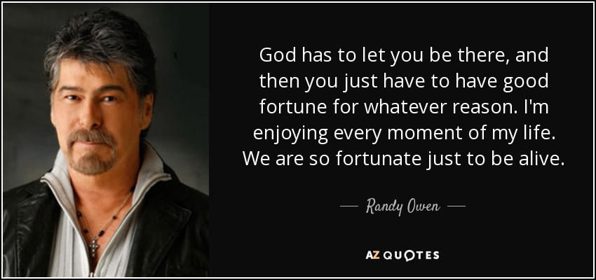 God has to let you be there, and then you just have to have good fortune for whatever reason. I'm enjoying every moment of my life. We are so fortunate just to be alive. - Randy Owen