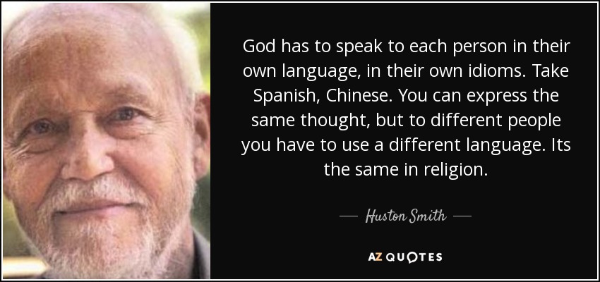 God has to speak to each person in their own language, in their own idioms. Take Spanish, Chinese. You can express the same thought, but to different people you have to use a different language. Its the same in religion. - Huston Smith