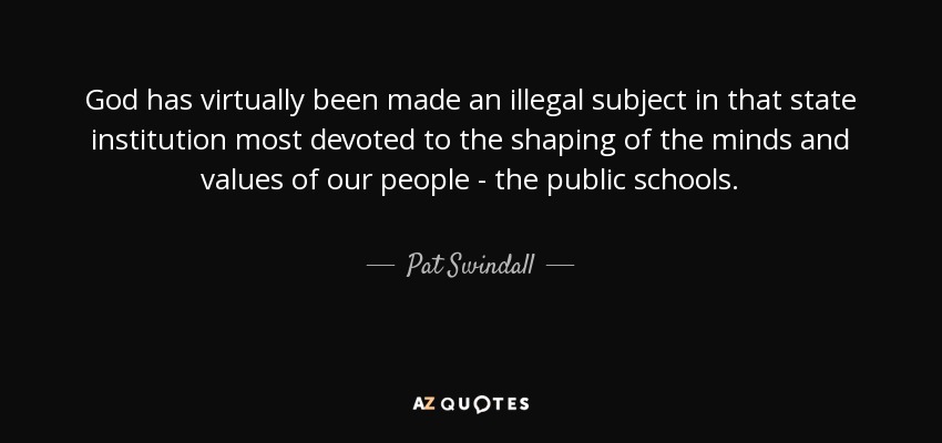 God has virtually been made an illegal subject in that state institution most devoted to the shaping of the minds and values of our people - the public schools. - Pat Swindall