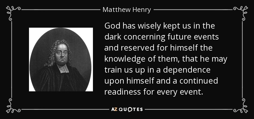 God has wisely kept us in the dark concerning future events and reserved for himself the knowledge of them, that he may train us up in a dependence upon himself and a continued readiness for every event. - Matthew Henry