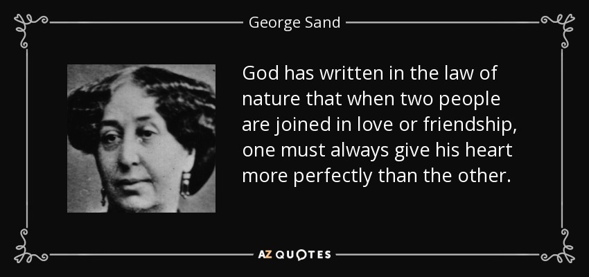 God has written in the law of nature that when two people are joined in love or friendship, one must always give his heart more perfectly than the other. - George Sand