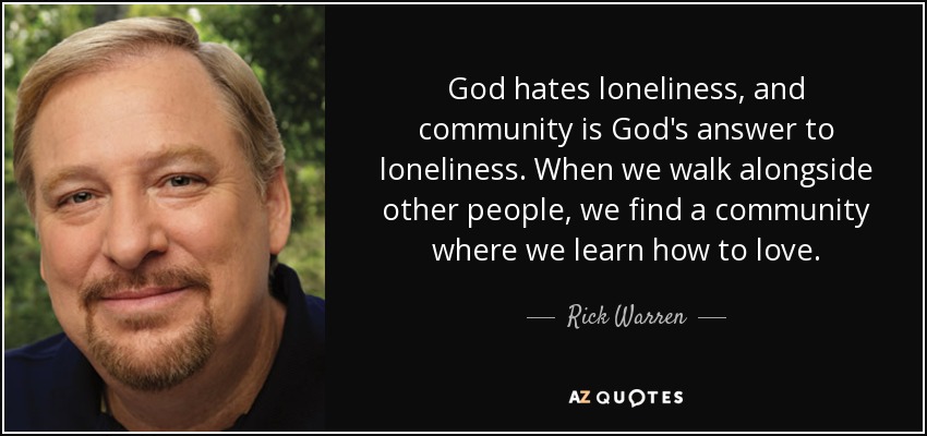 God hates loneliness, and community is God's answer to loneliness. When we walk alongside other people, we find a community where we learn how to love. - Rick Warren