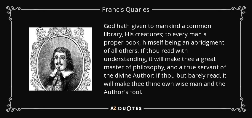 God hath given to mankind a common library, His creatures; to every man a proper book, himself being an abridgment of all others. If thou read with understanding, it will make thee a great master of philosophy, and a true servant of the divine Author: if thou but barely read, it will make thee thine own wise man and the Author's fool. - Francis Quarles