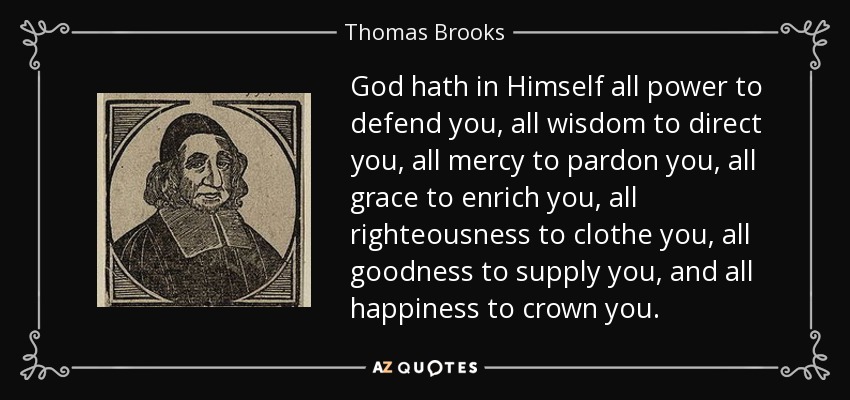 God hath in Himself all power to defend you, all wisdom to direct you, all mercy to pardon you, all grace to enrich you, all righteousness to clothe you, all goodness to supply you, and all happiness to crown you. - Thomas Brooks