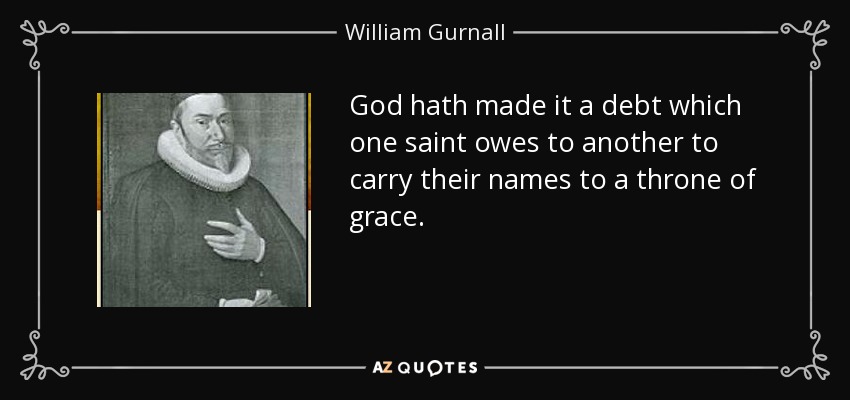 God hath made it a debt which one saint owes to another to carry their names to a throne of grace. - William Gurnall