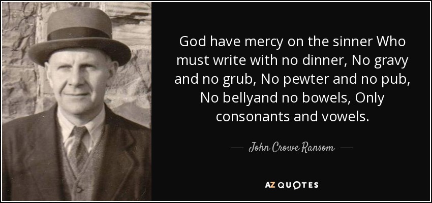 God have mercy on the sinner Who must write with no dinner, No gravy and no grub, No pewter and no pub, No bellyand no bowels, Only consonants and vowels. - John Crowe Ransom