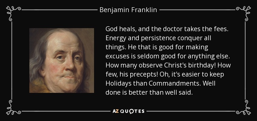 God heals, and the doctor takes the fees. Energy and persistence conquer all things. He that is good for making excuses is seldom good for anything else. How many observe Christ's birthday! How few, his precepts! Oh, it's easier to keep Holidays than Commandments. Well done is better than well said. - Benjamin Franklin