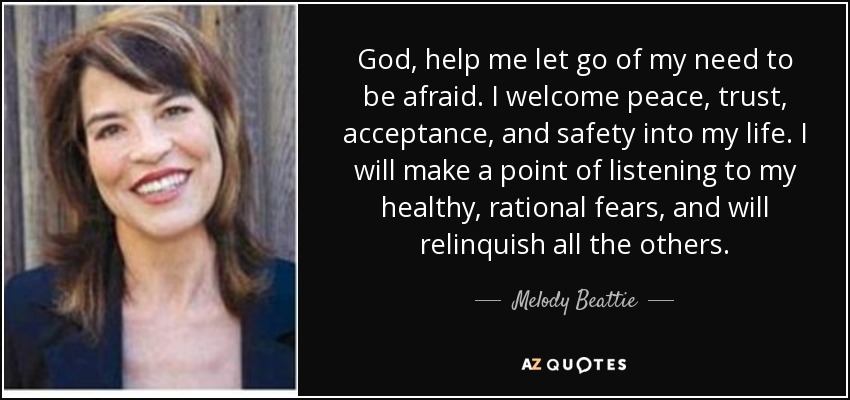 God, help me let go of my need to be afraid. I welcome peace, trust, acceptance, and safety into my life. I will make a point of listening to my healthy, rational fears, and will relinquish all the others. - Melody Beattie