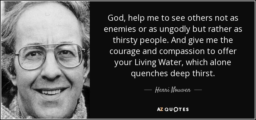 God, help me to see others not as enemies or as ungodly but rather as thirsty people. And give me the courage and compassion to offer your Living Water, which alone quenches deep thirst. - Henri Nouwen