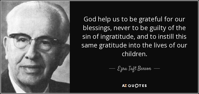 God help us to be grateful for our blessings, never to be guilty of the sin of ingratitude, and to instill this same gratitude into the lives of our children. - Ezra Taft Benson
