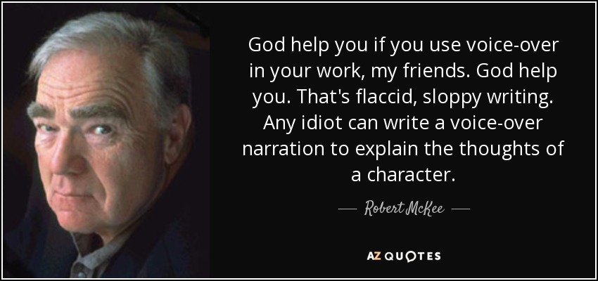 God help you if you use voice-over in your work, my friends. God help you. That's flaccid, sloppy writing. Any idiot can write a voice-over narration to explain the thoughts of a character. - Robert McKee