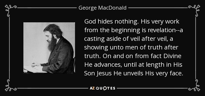 God hides nothing. His very work from the beginning is revelation--a casting aside of veil after veil, a showing unto men of truth after truth. On and on from fact Divine He advances, until at length in His Son Jesus He unveils His very face. - George MacDonald