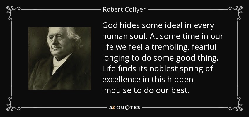 God hides some ideal in every human soul. At some time in our life we feel a trembling, fearful longing to do some good thing. Life finds its noblest spring of excellence in this hidden impulse to do our best. - Robert Collyer