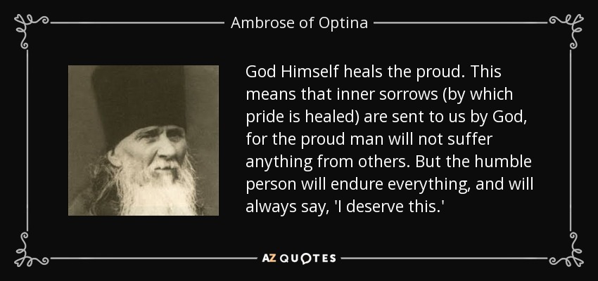 God Himself heals the proud. This means that inner sorrows (by which pride is healed) are sent to us by God, for the proud man will not suffer anything from others. But the humble person will endure everything, and will always say, 'I deserve this.' - Ambrose of Optina