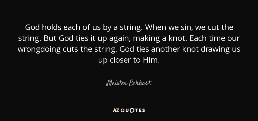 God holds each of us by a string. When we sin, we cut the string. But God ties it up again, making a knot. Each time our wrongdoing cuts the string, God ties another knot drawing us up closer to Him. - Meister Eckhart