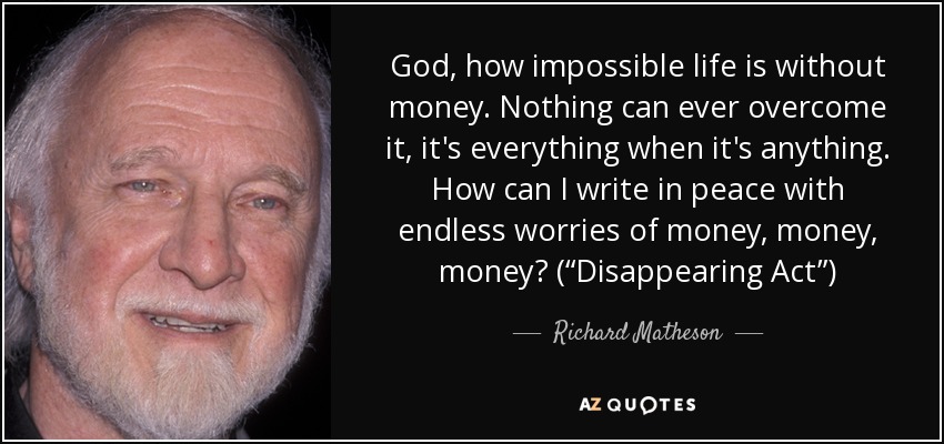 God, how impossible life is without money. Nothing can ever overcome it, it's everything when it's anything. How can I write in peace with endless worries of money, money, money? (“Disappearing Act”) - Richard Matheson