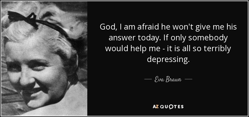 God, I am afraid he won't give me his answer today. If only somebody would help me - it is all so terribly depressing. - Eva Braun