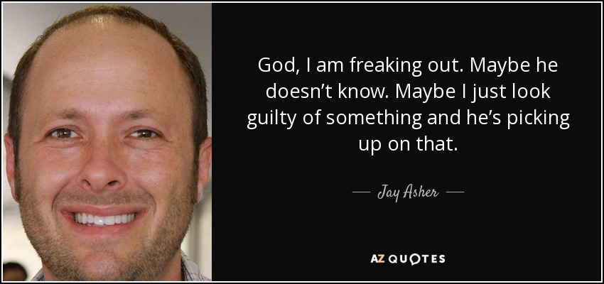 God, I am freaking out. Maybe he doesn’t know. Maybe I just look guilty of something and he’s picking up on that. - Jay Asher