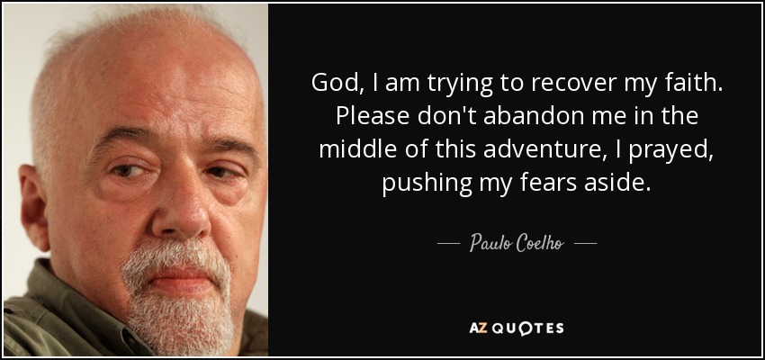 God, I am trying to recover my faith. Please don't abandon me in the middle of this adventure, I prayed, pushing my fears aside. - Paulo Coelho