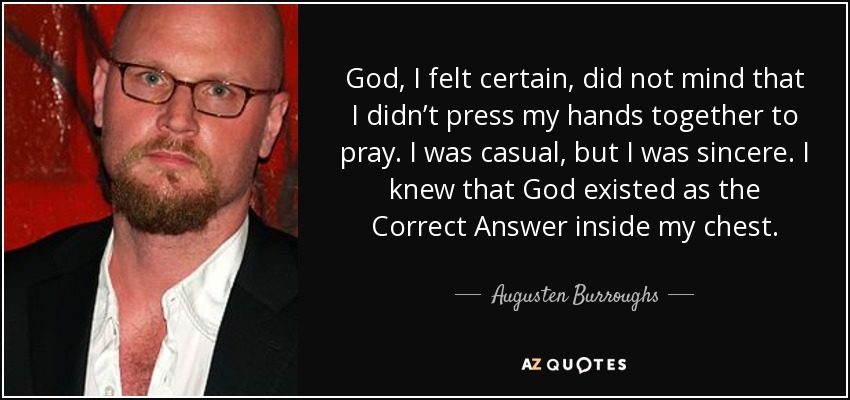 God, I felt certain, did not mind that I didn’t press my hands together to pray. I was casual, but I was sincere. I knew that God existed as the Correct Answer inside my chest. - Augusten Burroughs