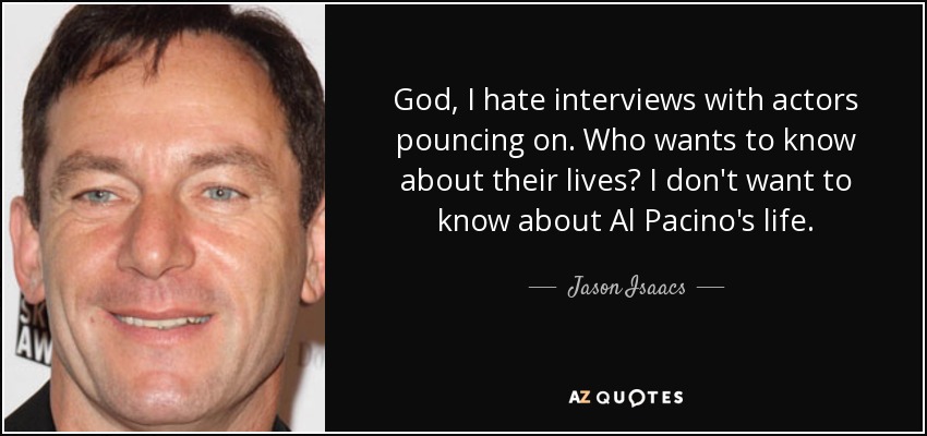 God, I hate interviews with actors pouncing on. Who wants to know about their lives? I don't want to know about Al Pacino's life. - Jason Isaacs