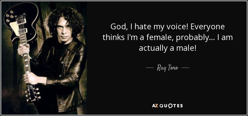 God, I hate my voice! Everyone thinks I'm a female, probably... I am actually a male! - Ray Toro