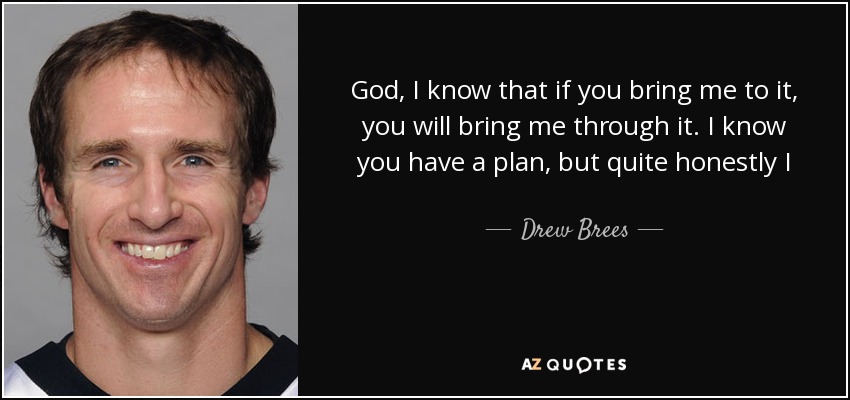 God, I know that if you bring me to it, you will bring me through it. I know you have a plan, but quite honestly I don’t see it right now. But I know it’s there. I know I have to believe. I know I need to have faith. I have to trust you. And I do trust you. But it’s hard right now. - Drew Brees