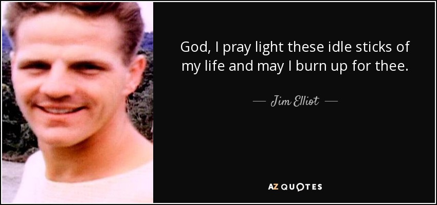 God, I pray light these idle sticks of my life and may I burn up for thee. - Jim Elliot