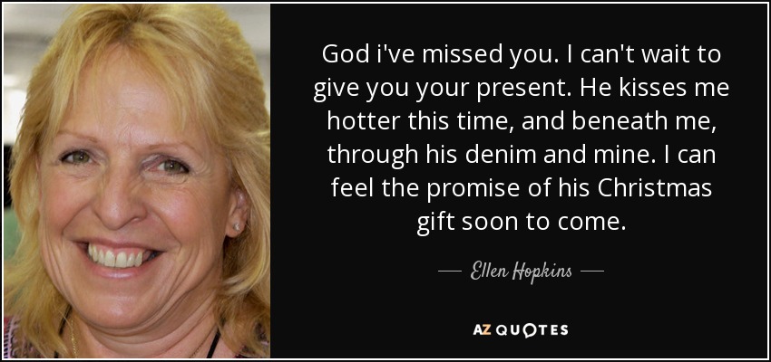 God i've missed you. I can't wait to give you your present. He kisses me hotter this time, and beneath me, through his denim and mine. I can feel the promise of his Christmas gift soon to come. - Ellen Hopkins