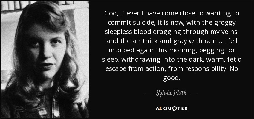 God, if ever I have come close to wanting to commit suicide, it is now, with the groggy sleepless blood dragging through my veins, and the air thick and gray with rain ... I fell into bed again this morning, begging for sleep, withdrawing into the dark, warm, fetid escape from action, from responsibility. No good. - Sylvia Plath