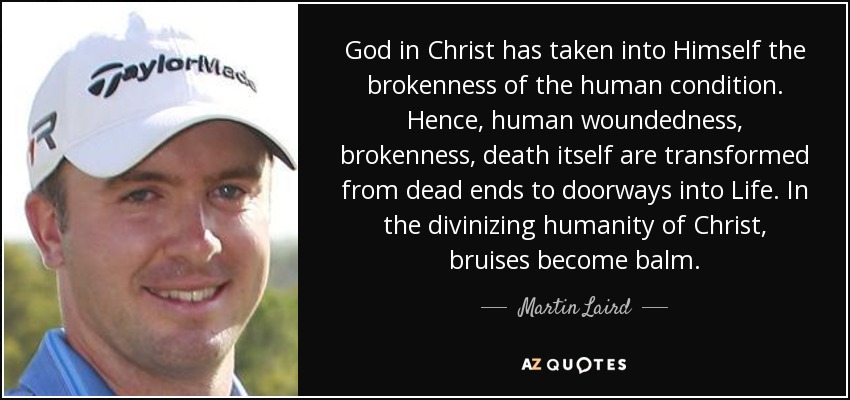 God in Christ has taken into Himself the brokenness of the human condition. Hence, human woundedness, brokenness, death itself are transformed from dead ends to doorways into Life. In the divinizing humanity of Christ, bruises become balm. - Martin Laird